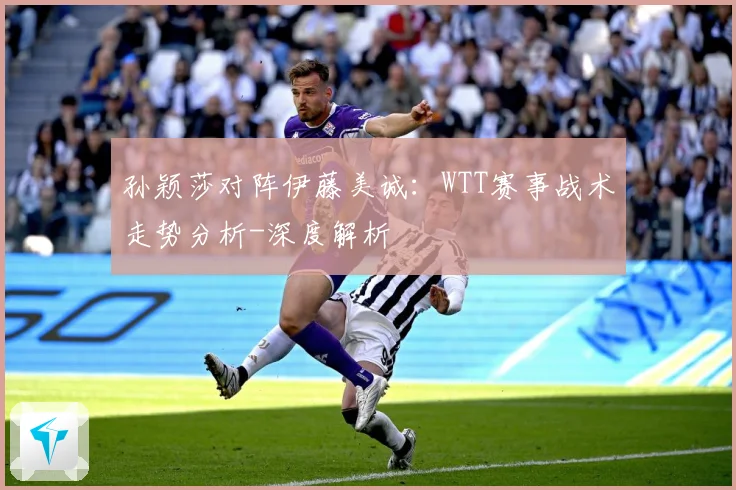 孙颖莎对阵伊藤美诚：WTT赛事战术走势分析-深度解析