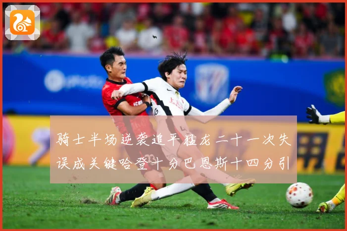 骑士半场逆袭追平猛龙二十一次失误成关键哈登十分巴恩斯十四分引专题观察-深度解析