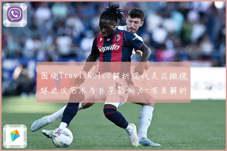 围绕TravisKelce解析现代美式橄榄球进攻艺术与巨星影响力-深度解析