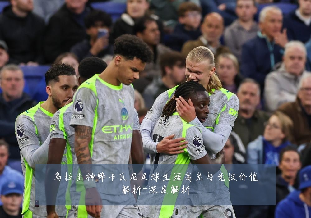乌拉圭神锋卡瓦尼足球生涯高光与竞技价值解析-深度解析