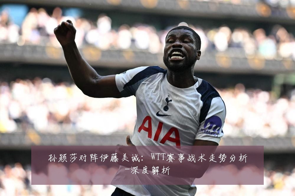 孙颖莎对阵伊藤美诚：WTT赛事战术走势分析-深度解析