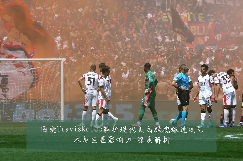 围绕TravisKelce解析现代美式橄榄球进攻艺术与巨星影响力-深度解析