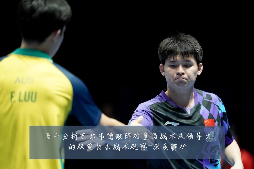 马卡分析巴尔韦德缺阵对皇马战术及领导力的双重打击战术观察-深度解析