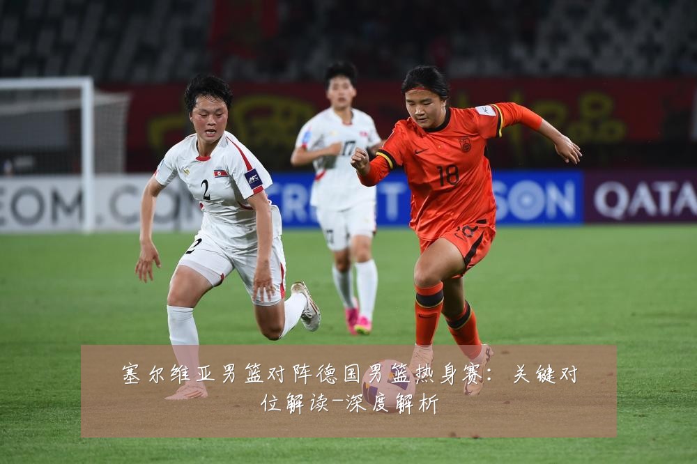 塞尔维亚男篮对阵德国男篮热身赛：关键对位解读-深度解析